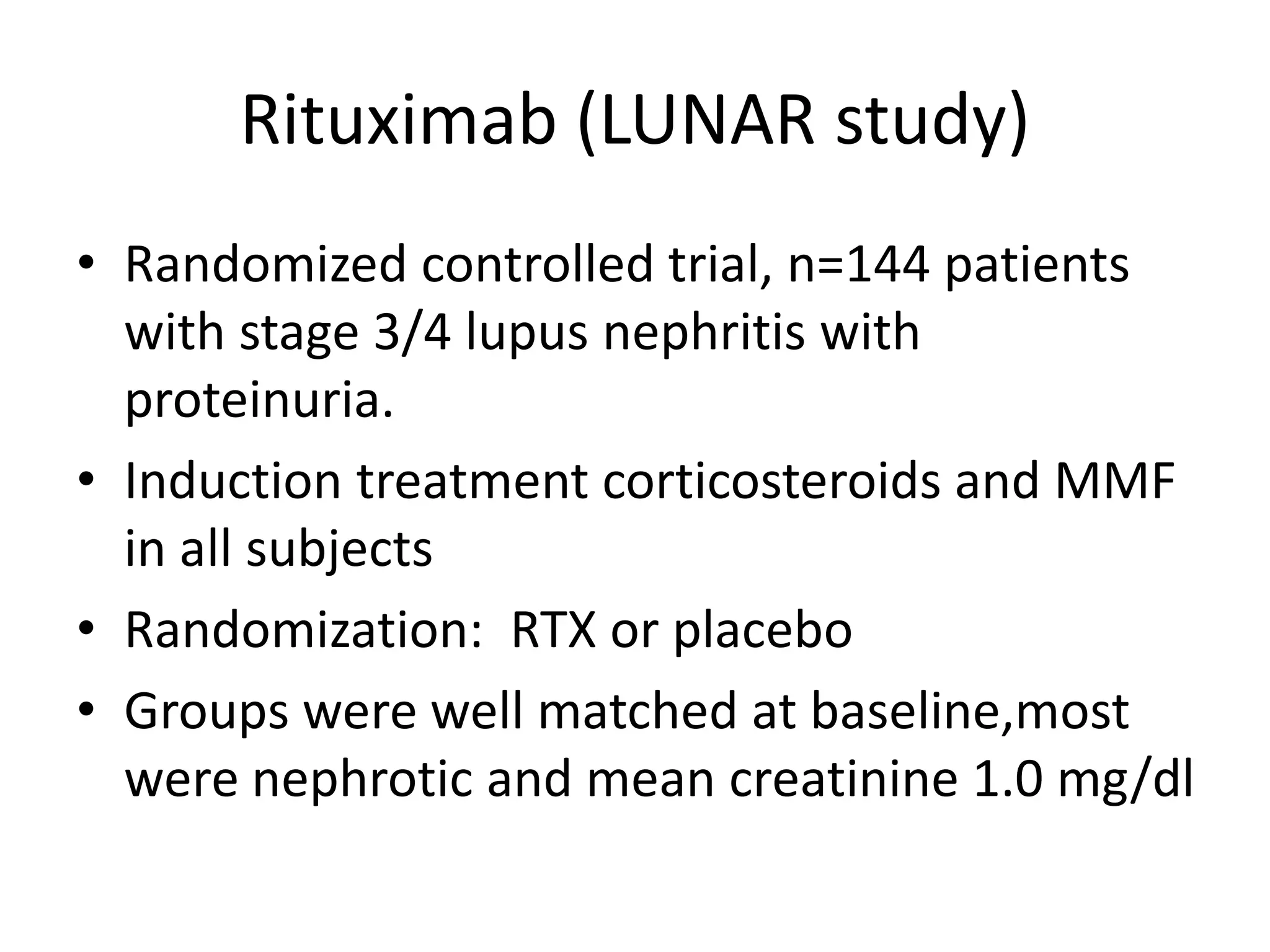 Rituximab (LUNAR study)
• Randomized controlled trial, n=144 patients
with stage 3/4 lupus nephritis with
proteinuria.
• Induction treatment corticosteroids and MMF
in all subjects
• Randomization: RTX or placebo
• Groups were well matched at baseline,most
were nephrotic and mean creatinine 1.0 mg/dl
 
