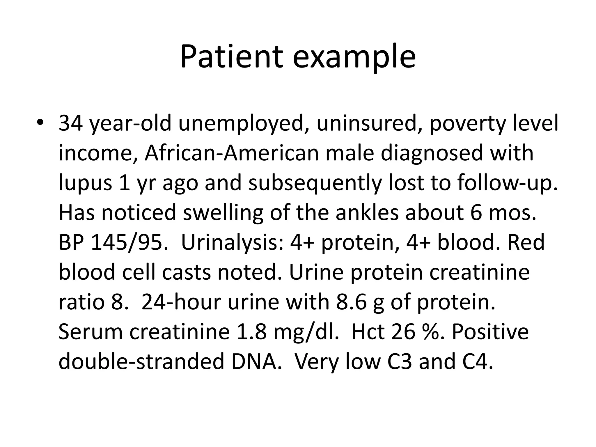 Patient example
• 34 year-old unemployed, uninsured, poverty level
income, African-American male diagnosed with
lupus 1 yr ago and subsequently lost to follow-up.
Has noticed swelling of the ankles about 6 mos.
BP 145/95. Urinalysis: 4+ protein, 4+ blood. Red
blood cell casts noted. Urine protein creatinine
ratio 8. 24-hour urine with 8.6 g of protein.
Serum creatinine 1.8 mg/dl. Hct 26 %. Positive
double-stranded DNA. Very low C3 and C4.
 