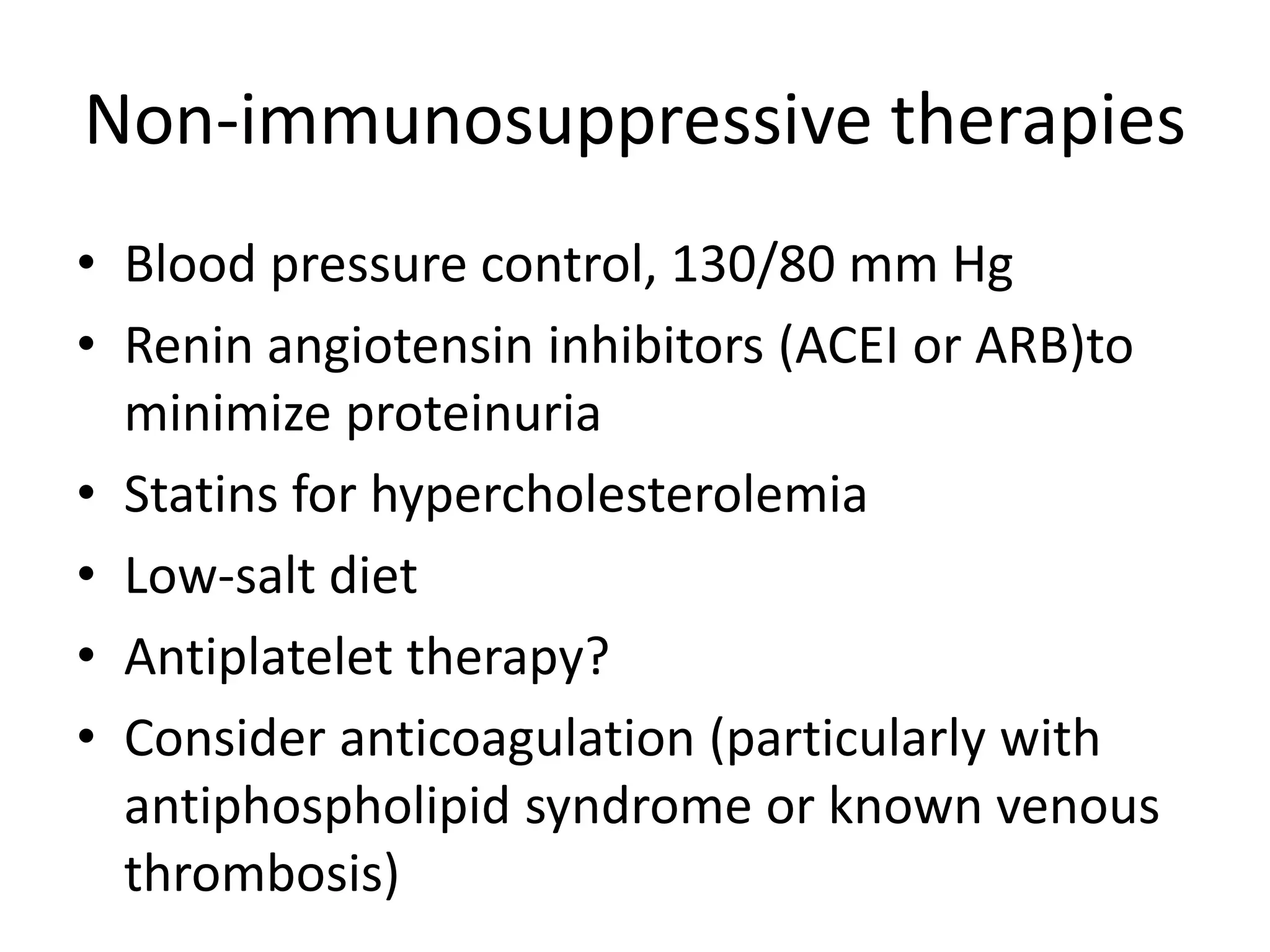 Non-immunosuppressive therapies
• Blood pressure control, 130/80 mm Hg
• Renin angiotensin inhibitors (ACEI or ARB)to
minimize proteinuria
• Statins for hypercholesterolemia
• Low-salt diet
• Antiplatelet therapy?
• Consider anticoagulation (particularly with
antiphospholipid syndrome or known venous
thrombosis)
 