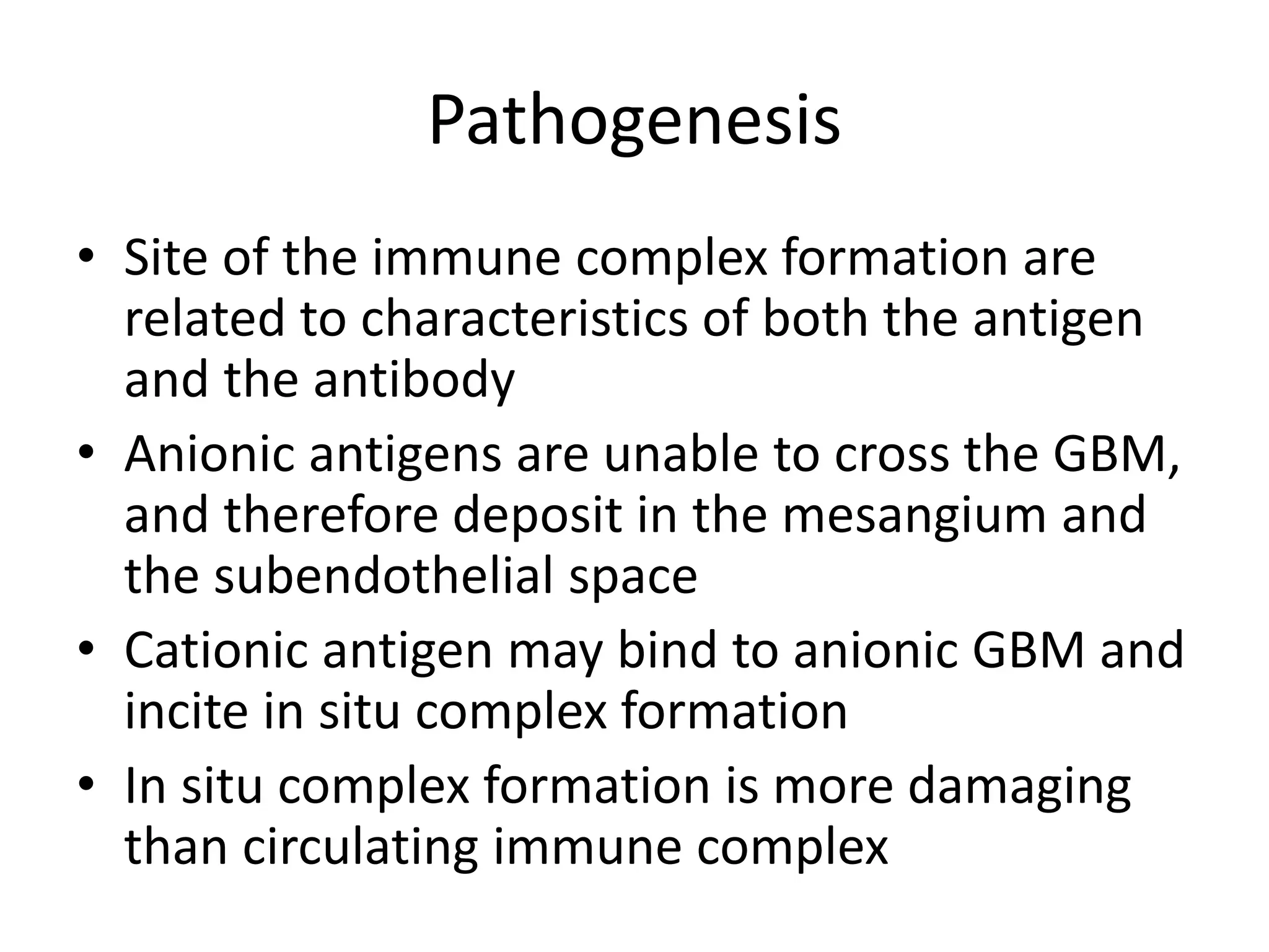 Pathogenesis
• Site of the immune complex formation are
related to characteristics of both the antigen
and the antibody
• Anionic antigens are unable to cross the GBM,
and therefore deposit in the mesangium and
the subendothelial space
• Cationic antigen may bind to anionic GBM and
incite in situ complex formation
• In situ complex formation is more damaging
than circulating immune complex
 