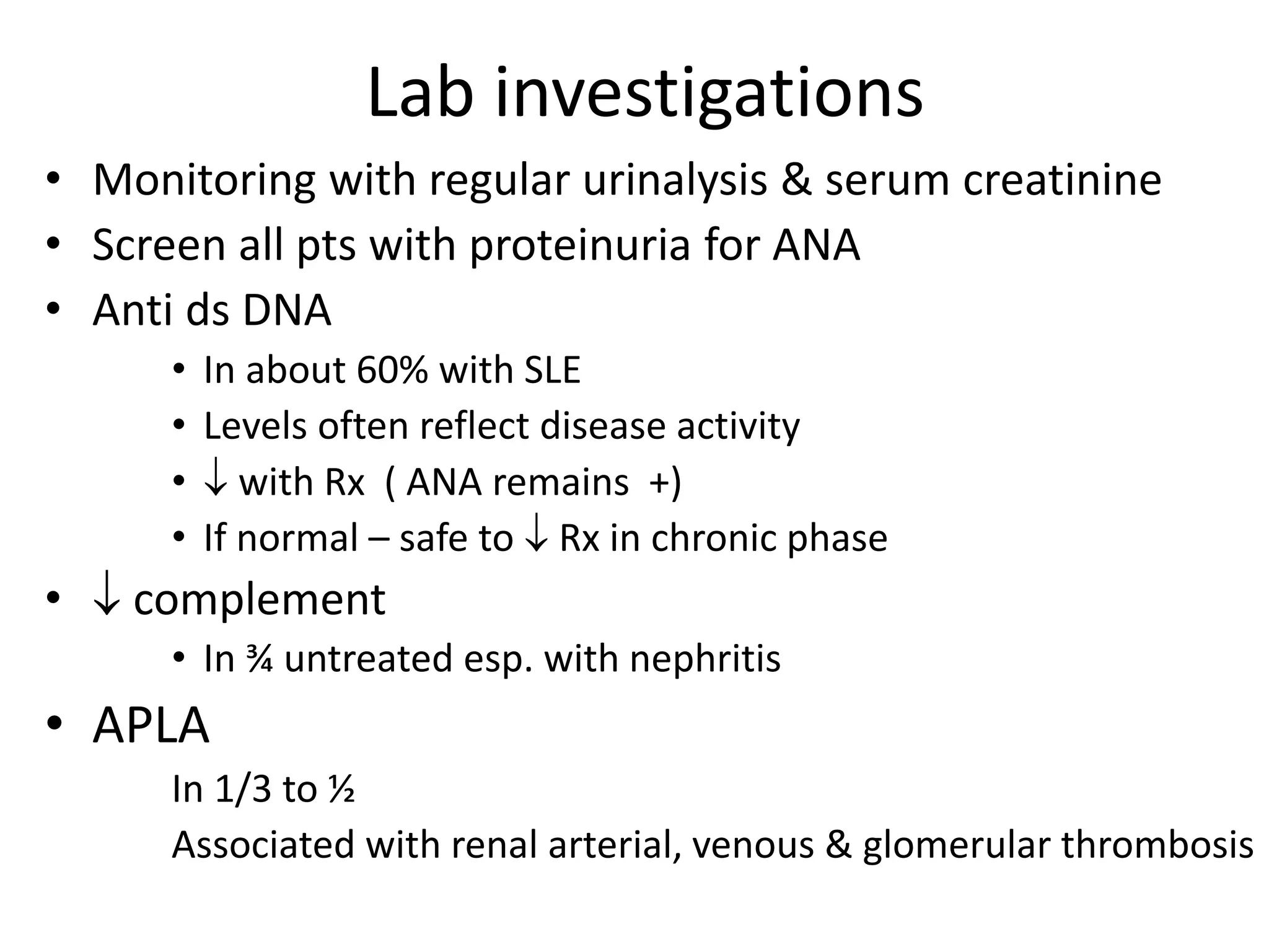 Lab investigations
• Monitoring with regular urinalysis & serum creatinine
• Screen all pts with proteinuria for ANA
• Anti ds DNA
• In about 60% with SLE
• Levels often reflect disease activity
•  with Rx ( ANA remains +)
• If normal – safe to  Rx in chronic phase
•  complement
• In ¾ untreated esp. with nephritis
• APLA
In 1/3 to ½
Associated with renal arterial, venous & glomerular thrombosis
 
