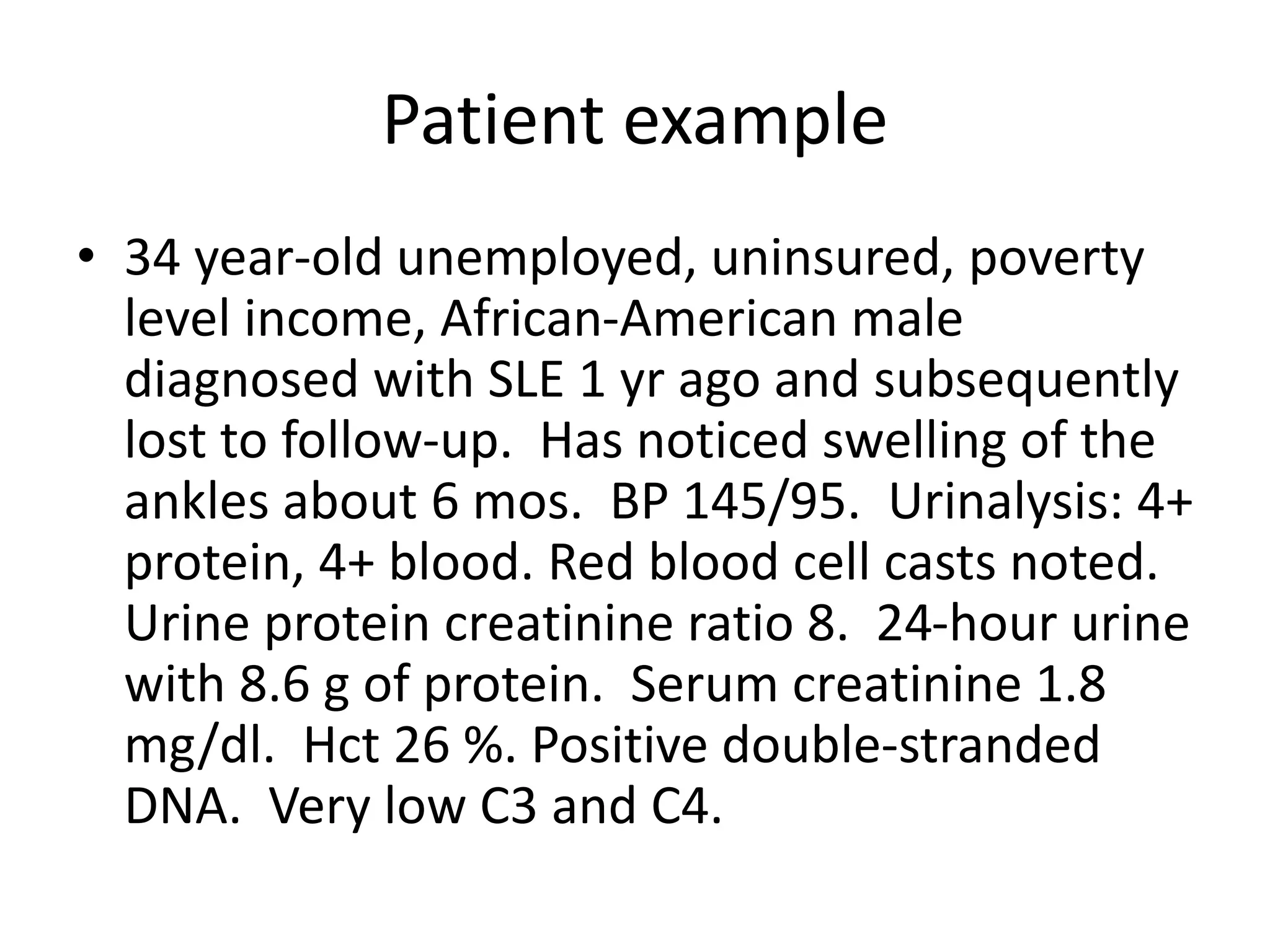 Patient example
• 34 year-old unemployed, uninsured, poverty
level income, African-American male
diagnosed with SLE 1 yr ago and subsequently
lost to follow-up. Has noticed swelling of the
ankles about 6 mos. BP 145/95. Urinalysis: 4+
protein, 4+ blood. Red blood cell casts noted.
Urine protein creatinine ratio 8. 24-hour urine
with 8.6 g of protein. Serum creatinine 1.8
mg/dl. Hct 26 %. Positive double-stranded
DNA. Very low C3 and C4.
 