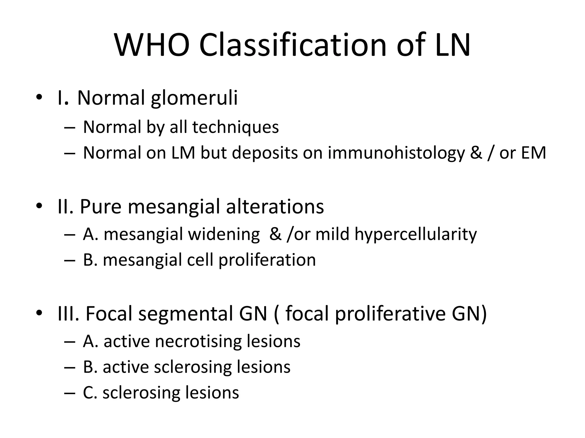WHO Classification of LN
• I. Normal glomeruli
– Normal by all techniques
– Normal on LM but deposits on immunohistology & / or EM
• II. Pure mesangial alterations
– A. mesangial widening & /or mild hypercellularity
– B. mesangial cell proliferation
• III. Focal segmental GN ( focal proliferative GN)
– A. active necrotising lesions
– B. active sclerosing lesions
– C. sclerosing lesions
 