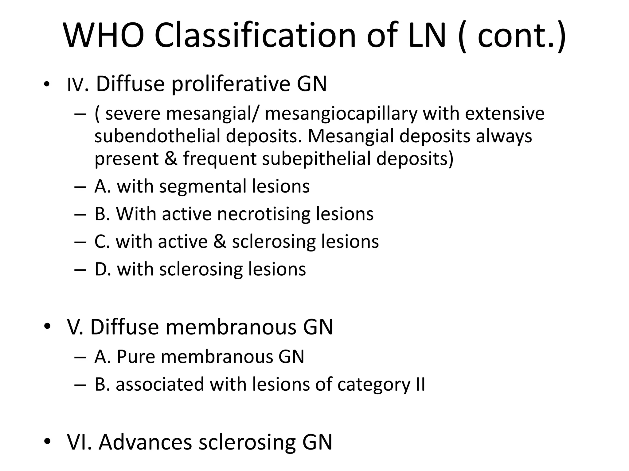 WHO Classification of LN ( cont.)
• IV. Diffuse proliferative GN
– ( severe mesangial/ mesangiocapillary with extensive
subendothelial deposits. Mesangial deposits always
present & frequent subepithelial deposits)
– A. with segmental lesions
– B. With active necrotising lesions
– C. with active & sclerosing lesions
– D. with sclerosing lesions
• V. Diffuse membranous GN
– A. Pure membranous GN
– B. associated with lesions of category II
• VI. Advances sclerosing GN
 