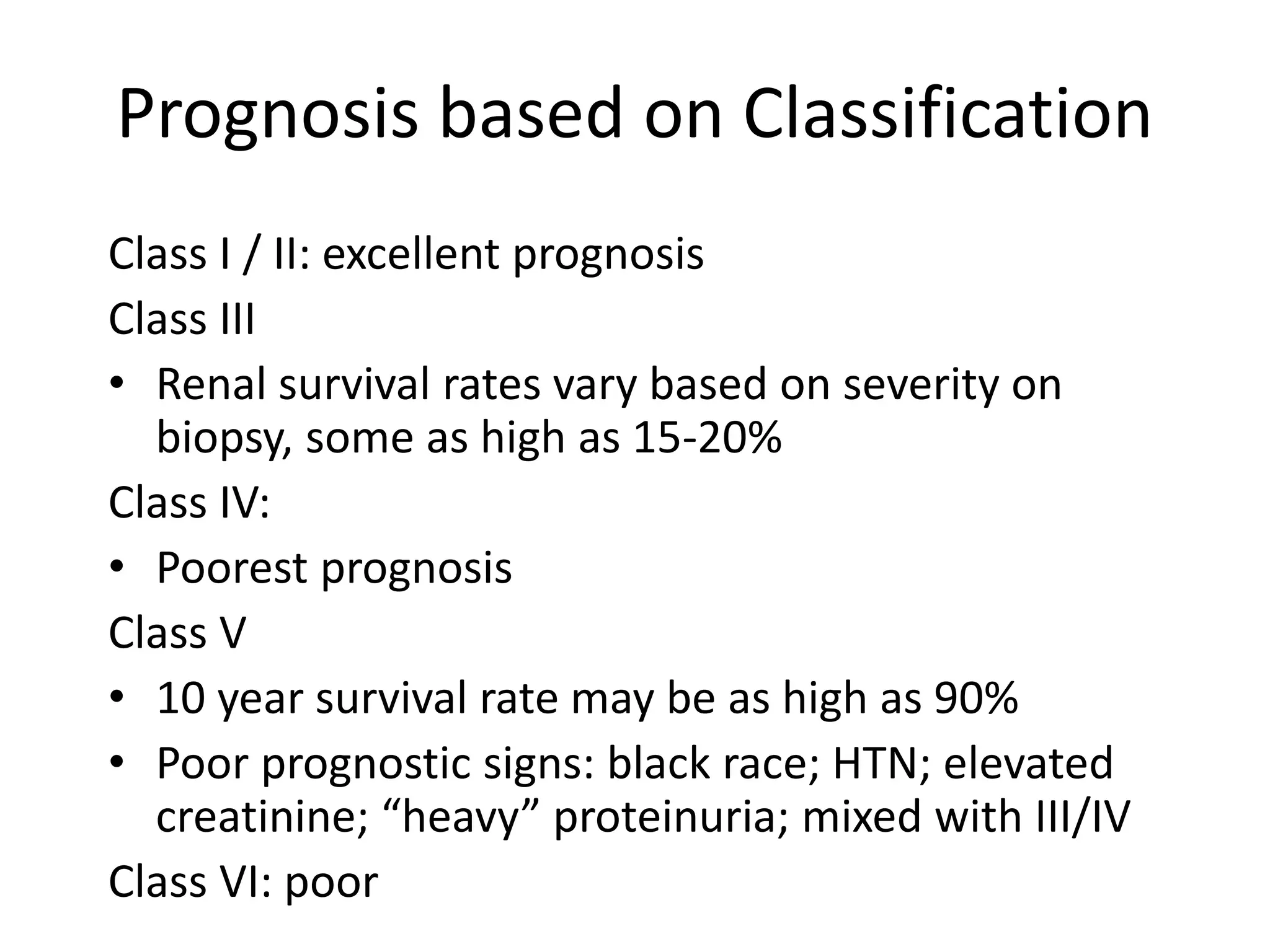 Prognosis based on Classification
Class I / II: excellent prognosis
Class III
• Renal survival rates vary based on severity on
biopsy, some as high as 15-20%
Class IV:
• Poorest prognosis
Class V
• 10 year survival rate may be as high as 90%
• Poor prognostic signs: black race; HTN; elevated
creatinine; “heavy” proteinuria; mixed with III/IV
Class VI: poor
 