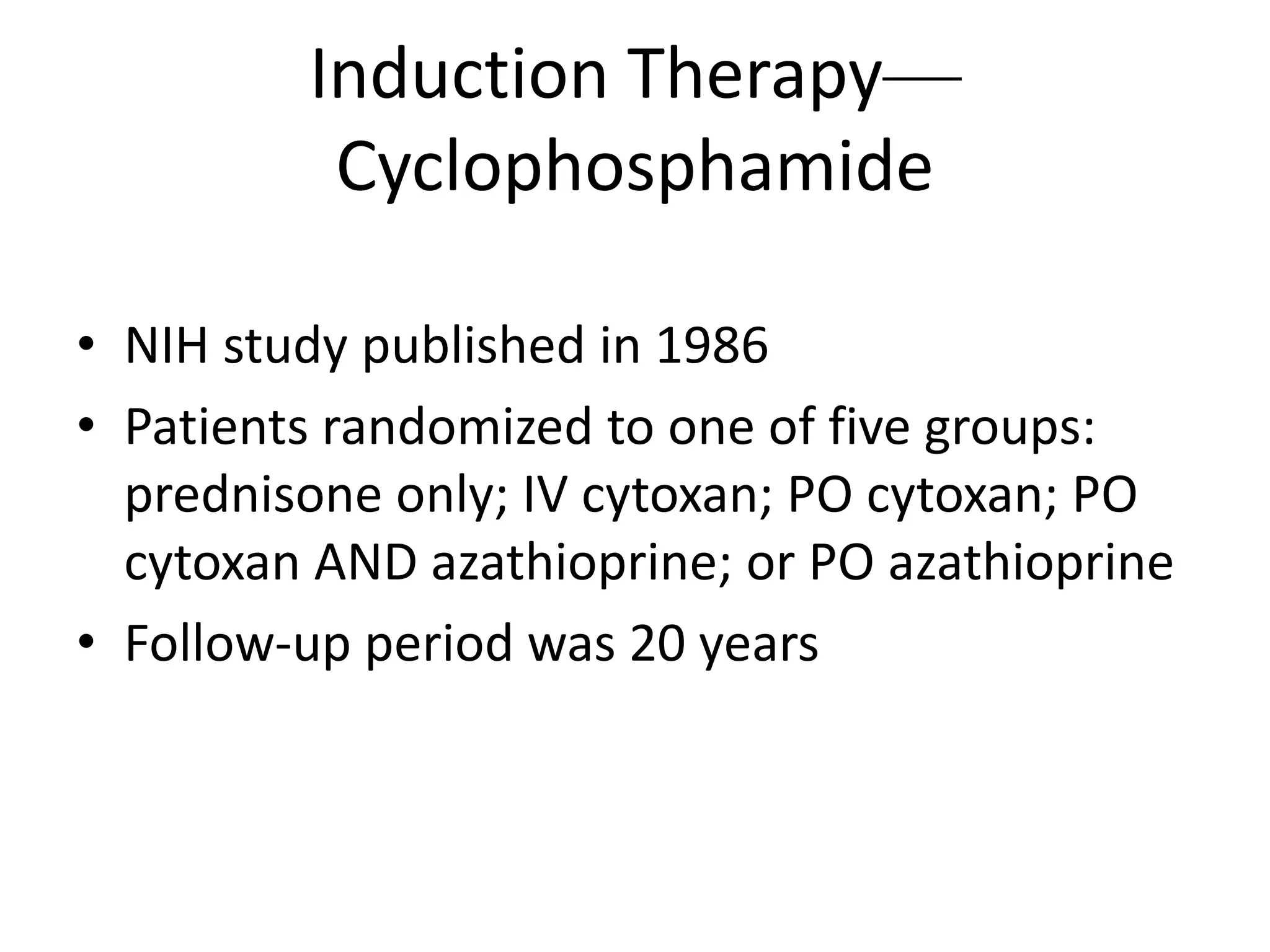 Induction Therapy—
Cyclophosphamide
• NIH study published in 1986
• Patients randomized to one of five groups:
prednisone only; IV cytoxan; PO cytoxan; PO
cytoxan AND azathioprine; or PO azathioprine
• Follow-up period was 20 years
 