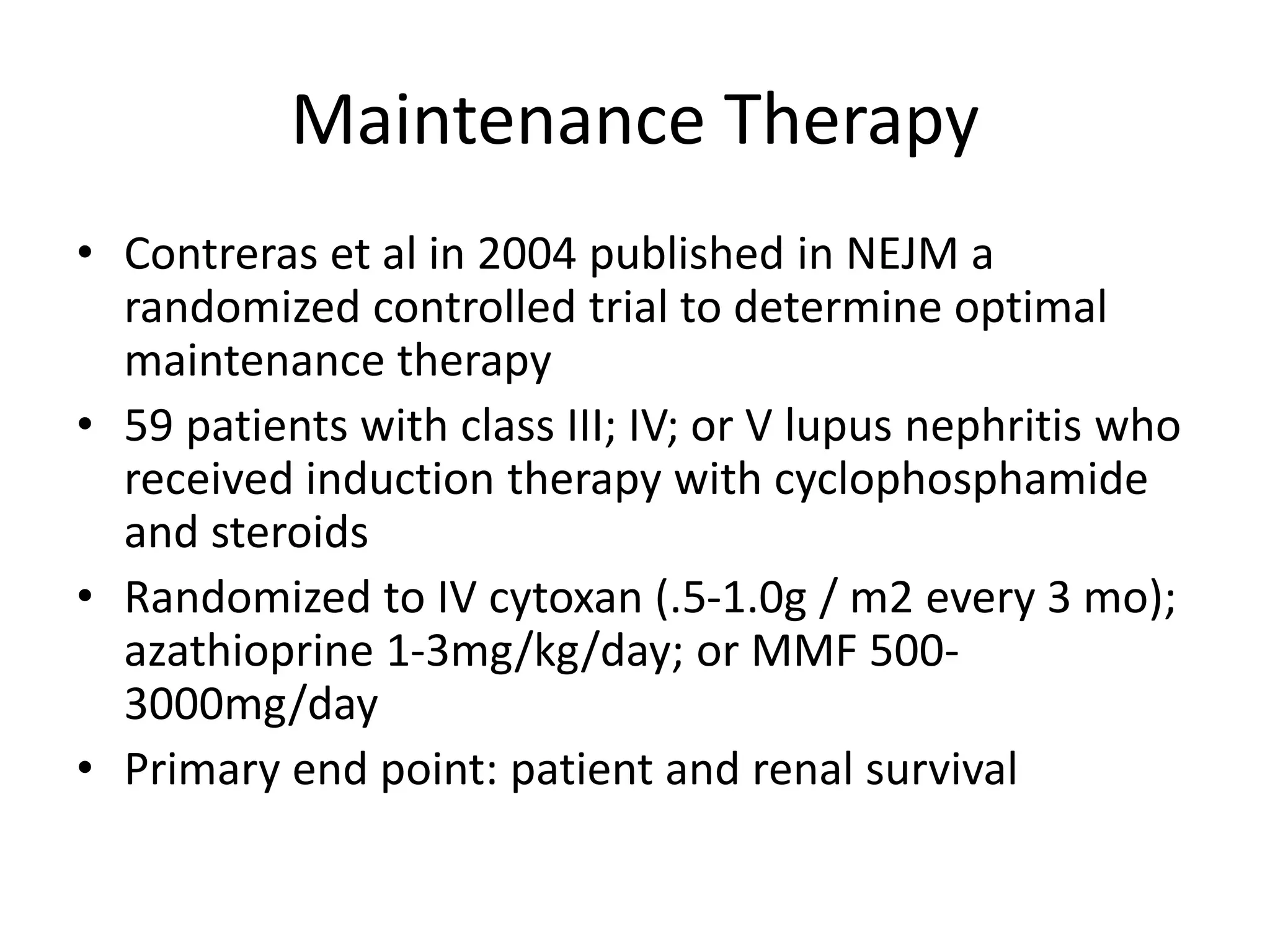 Maintenance Therapy
• Contreras et al in 2004 published in NEJM a
randomized controlled trial to determine optimal
maintenance therapy
• 59 patients with class III; IV; or V lupus nephritis who
received induction therapy with cyclophosphamide
and steroids
• Randomized to IV cytoxan (.5-1.0g / m2 every 3 mo);
azathioprine 1-3mg/kg/day; or MMF 500-
3000mg/day
• Primary end point: patient and renal survival
 