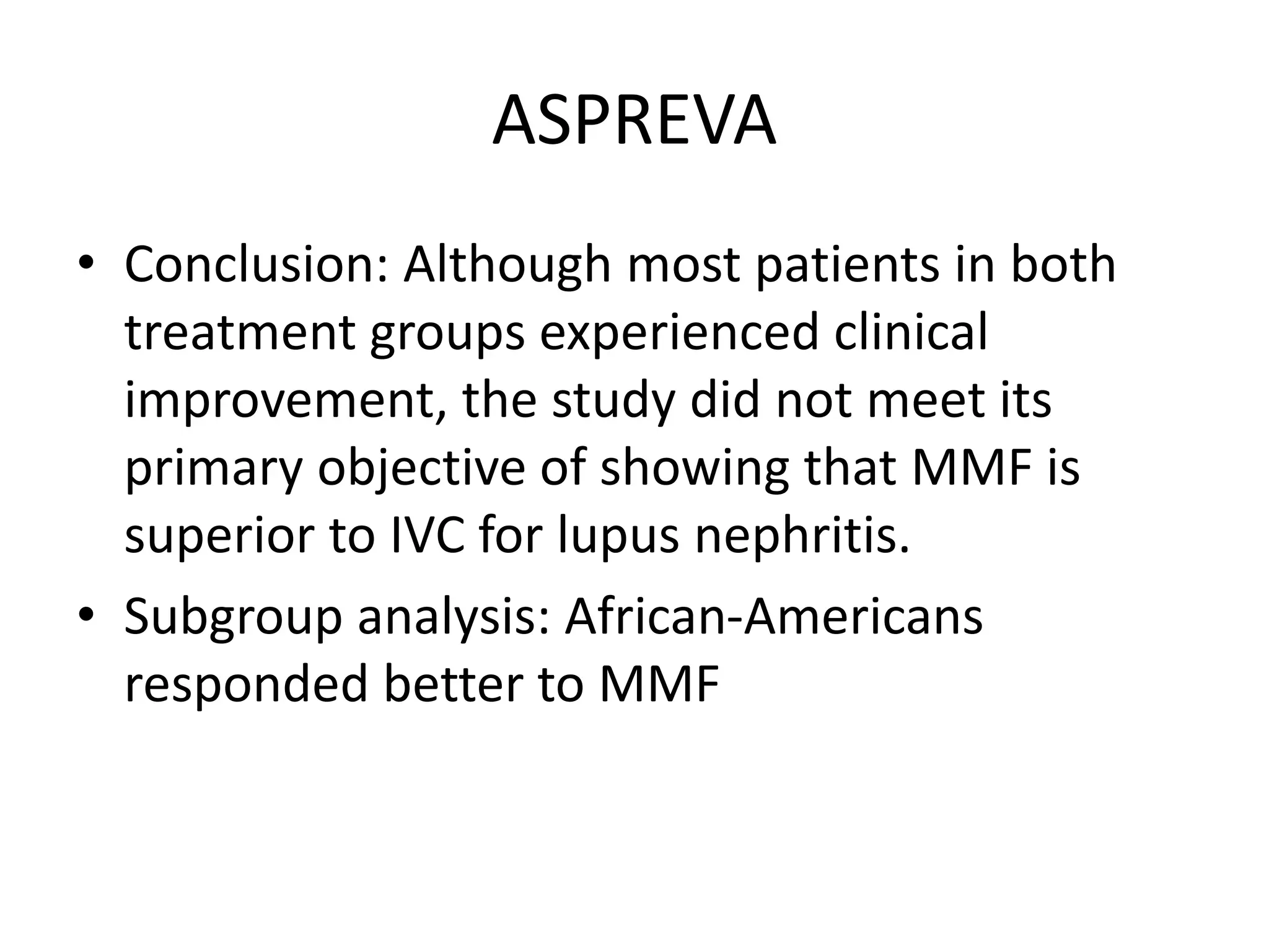 ASPREVA
• Conclusion: Although most patients in both
treatment groups experienced clinical
improvement, the study did not meet its
primary objective of showing that MMF is
superior to IVC for lupus nephritis.
• Subgroup analysis: African-Americans
responded better to MMF
 