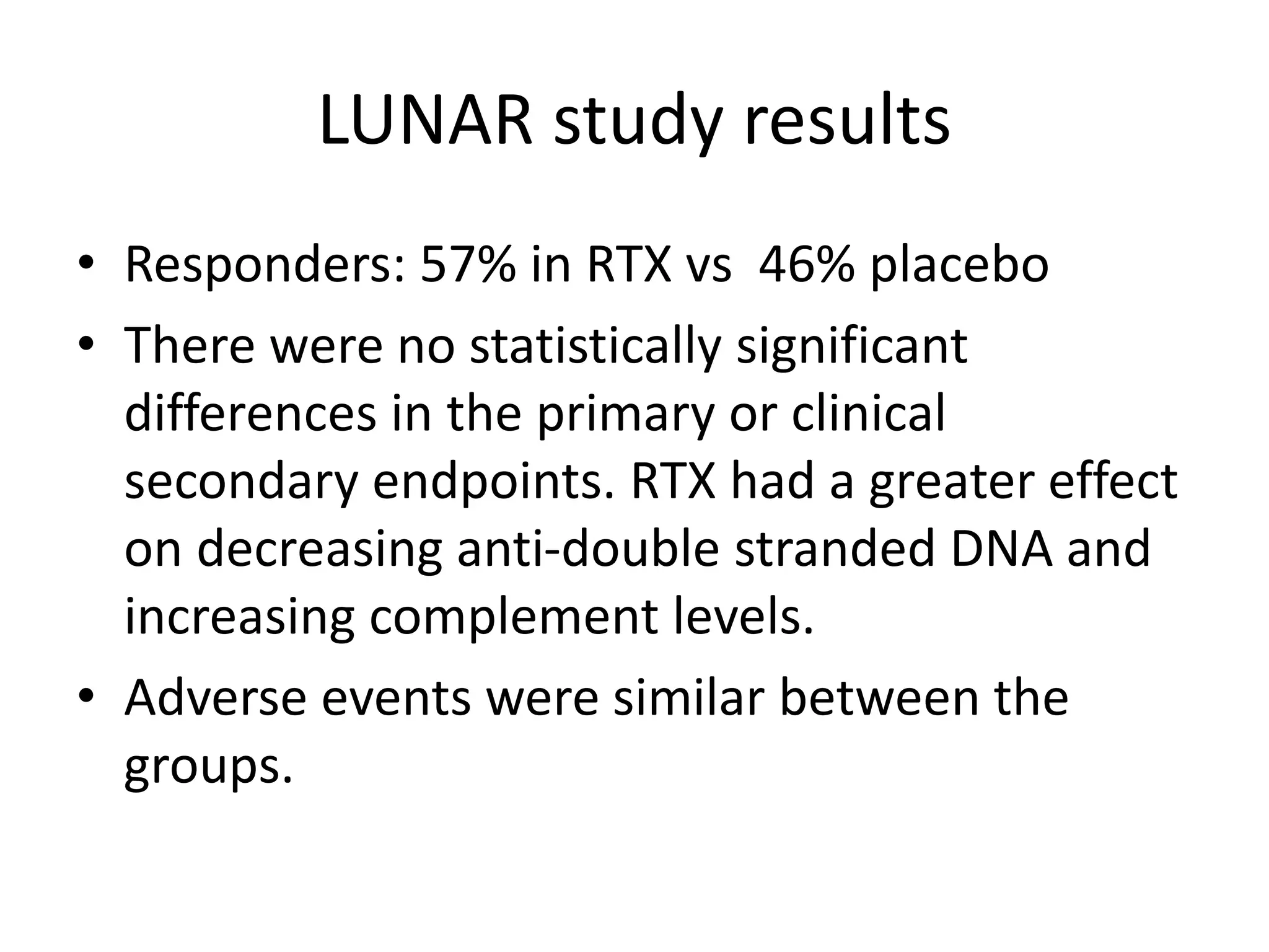 LUNAR study results
• Responders: 57% in RTX vs 46% placebo
• There were no statistically significant
differences in the primary or clinical
secondary endpoints. RTX had a greater effect
on decreasing anti-double stranded DNA and
increasing complement levels.
• Adverse events were similar between the
groups.
 