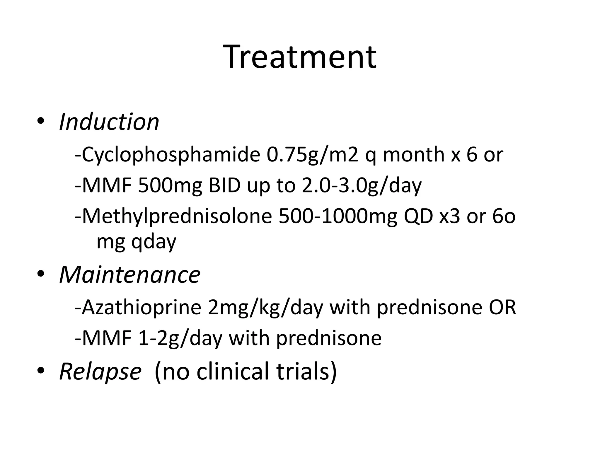 Treatment
• Induction
-Cyclophosphamide 0.75g/m2 q month x 6 or
-MMF 500mg BID up to 2.0-3.0g/day
-Methylprednisolone 500-1000mg QD x3 or 6o
mg qday
• Maintenance
-Azathioprine 2mg/kg/day with prednisone OR
-MMF 1-2g/day with prednisone
• Relapse (no clinical trials)
 