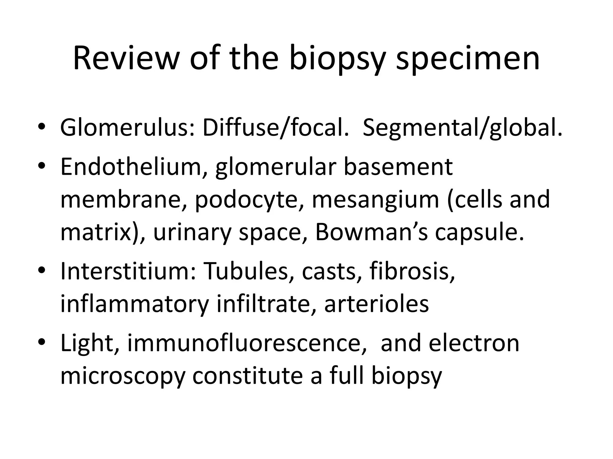 Review of the biopsy specimen
• Glomerulus: Diffuse/focal. Segmental/global.
• Endothelium, glomerular basement
membrane, podocyte, mesangium (cells and
matrix), urinary space, Bowman’s capsule.
• Interstitium: Tubules, casts, fibrosis,
inflammatory infiltrate, arterioles
• Light, immunofluorescence, and electron
microscopy constitute a full biopsy
 