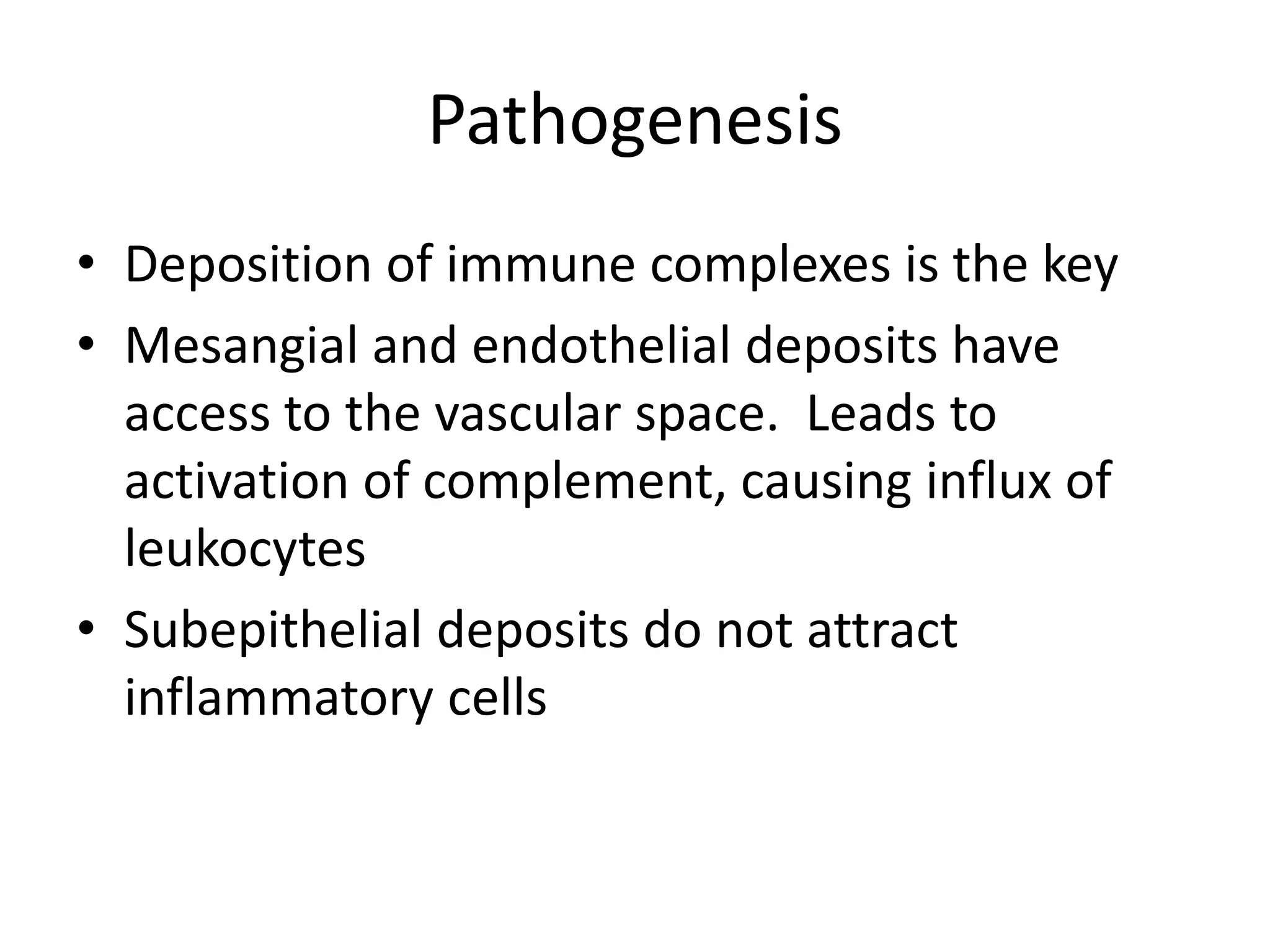 Pathogenesis
• Deposition of immune complexes is the key
• Mesangial and endothelial deposits have
access to the vascular space. Leads to
activation of complement, causing influx of
leukocytes
• Subepithelial deposits do not attract
inflammatory cells
 
