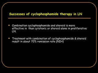 Successes of cyclophosphamide therapy in LN Combination cyclophosphamide and steroid is more effective in  than cytotoxic or steroid alone in proliferative LN. Treatment with combination of cyclophosphamide & steroid result in about 70% remission rate (NIH) 