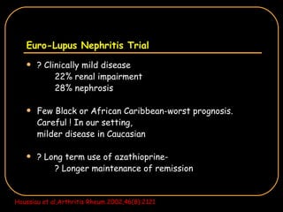Euro-Lupus Nephritis Trial ? Clinically mild disease 22% renal impairment  28% nephrosis Few Black or African Caribbean-worst prognosis. Careful ! In our setting,  milder disease in Caucasian ? Long term use of azathioprine- ? Longer maintenance of remission Houssiau et al,Arthritis Rheum 2002,46(8):2121 