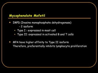 Mycophenolate Mofetil IMPD (Inosine monophosphate dehydrogenase) - 2 isoform Type I : expressed in most cell Type II: expressed in activated B and T cells MPA have higher affinity to Type II isoform Therefore, preferentially inhibits lymphocyte proliferation 
