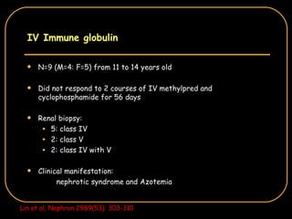 IV Immune globulin N=9 (M=4: F=5) from 11 to 14 years old Did not respond to 2 courses of IV methylpred and cyclophosphamide for 56 days Renal biopsy: 5: class IV 2: class V 2: class IV with V Clinical manifestation: nephrotic syndrome and Azotemia Lin et al, Nephron 2989(53): 303-310 