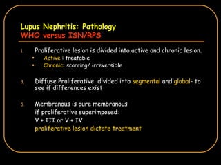 Lupus Nephritis: Pathology WHO versus ISN/RPS Proliferative lesion is divided into active and chronic lesion. Active  : treatable Chronic : scarring/ irreversible Diffuse Proliferative  divided into  segmental  and  global - to see if differences exist Membranous is pure membranous  if proliferative superimposed: V + III or V + IV proliferative lesion dictate treatment 