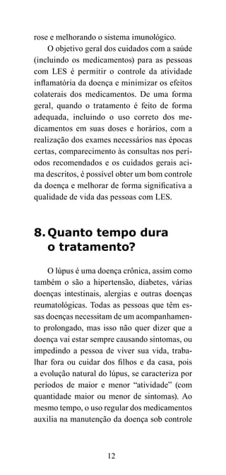 rose e melhorando o sistema imunológico.
    O objetivo geral dos cuidados com a saúde
(incluindo os medicamentos) para as pessoas
com LES é permitir o controle da atividade
inflamatória da doença e minimizar os efeitos
colaterais dos medicamentos. De uma forma
geral, quando o tratamento é feito de forma
adequada, incluindo o uso correto dos me-
dicamentos em suas doses e horários, com a
realização dos exames necessários nas épocas
certas, comparecimento às consultas nos perí-
odos recomendados e os cuidados gerais aci-
ma descritos, é possível obter um bom controle
da doença e melhorar de forma significativa a
qualidade de vida das pessoas com LES.



8. Quanto tempo dura
   o tratamento?

    O lúpus é uma doença crônica, assim como
também o são a hipertensão, diabetes, várias
doenças intestinais, alergias e outras doenças
reumatológicas. Todas as pessoas que têm es-
sas doenças necessitam de um acompanhamen-
to prolongado, mas isso não quer dizer que a
doença vai estar sempre causando sintomas, ou
impedindo a pessoa de viver sua vida, traba-
lhar fora ou cuidar dos filhos e da casa, pois
a evolução natural do lúpus, se caracteriza por
períodos de maior e menor “atividade” (com
quantidade maior ou menor de sintomas). Ao
mesmo tempo, o uso regular dos medicamentos
auxilia na manutenção da doença sob controle



                     12
 