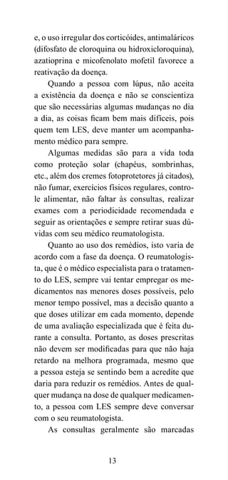 e, o uso irregular dos corticóides, antimaláricos
(difosfato de cloroquina ou hidroxicloroquina),
azatioprina e micofenolato mofetil favorece a
reativação da doença.
     Quando a pessoa com lúpus, não aceita
a existência da doença e não se conscientiza
que são necessárias algumas mudanças no dia
a dia, as coisas ficam bem mais difíceis, pois
quem tem LES, deve manter um acompanha-
mento médico para sempre.
     Algumas medidas são para a vida toda
como proteção solar (chapéus, sombrinhas,
etc., além dos cremes fotoprotetores já citados),
não fumar, exercícios físicos regulares, contro-
le alimentar, não faltar às consultas, realizar
exames com a periodicidade recomendada e
seguir as orientações e sempre retirar suas dú-
vidas com seu médico reumatologista.
     Quanto ao uso dos remédios, isto varia de
acordo com a fase da doença. O reumatologis-
ta, que é o médico especialista para o tratamen-
to do LES, sempre vai tentar empregar os me-
dicamentos nas menores doses possíveis, pelo
menor tempo possível, mas a decisão quanto a
que doses utilizar em cada momento, depende
de uma avaliação especializada que é feita du-
rante a consulta. Portanto, as doses prescritas
não devem ser modificadas para que não haja
retardo na melhora programada, mesmo que
a pessoa esteja se sentindo bem a acredite que
daria para reduzir os remédios. Antes de qual-
quer mudança na dose de qualquer medicamen-
to, a pessoa com LES sempre deve conversar
com o seu reumatologista.
     As consultas geralmente são marcadas


                      13
 