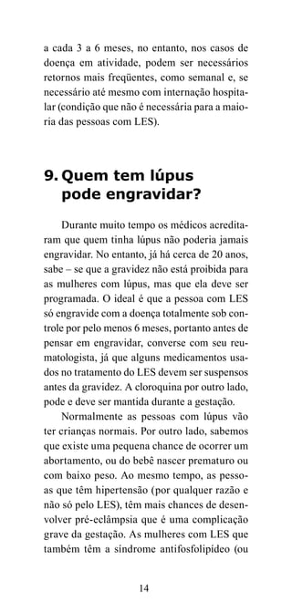a cada 3 a 6 meses, no entanto, nos casos de
doença em atividade, podem ser necessários
retornos mais freqüentes, como semanal e, se
necessário até mesmo com internação hospita-
lar (condição que não é necessária para a maio-
ria das pessoas com LES).




9. Quem tem lúpus
   pode engravidar?

     Durante muito tempo os médicos acredita-
ram que quem tinha lúpus não poderia jamais
engravidar. No entanto, já há cerca de 20 anos,
sabe – se que a gravidez não está proibida para
as mulheres com lúpus, mas que ela deve ser
programada. O ideal é que a pessoa com LES
só engravide com a doença totalmente sob con-
trole por pelo menos 6 meses, portanto antes de
pensar em engravidar, converse com seu reu-
matologista, já que alguns medicamentos usa-
dos no tratamento do LES devem ser suspensos
antes da gravidez. A cloroquina por outro lado,
pode e deve ser mantida durante a gestação.
     Normalmente as pessoas com lúpus vão
ter crianças normais. Por outro lado, sabemos
que existe uma pequena chance de ocorrer um
abortamento, ou do bebê nascer prematuro ou
com baixo peso. Ao mesmo tempo, as pesso-
as que têm hipertensão (por qualquer razão e
não só pelo LES), têm mais chances de desen-
volver pré-eclâmpsia que é uma complicação
grave da gestação. As mulheres com LES que
também têm a síndrome antifosfolipídeo (ou


                     14
 
