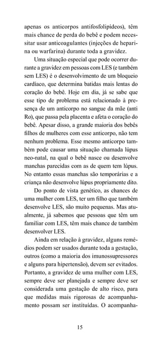 apenas os anticorpos antifosfolipídeos), têm
mais chance de perda do bebê e podem neces-
sitar usar anticoagulantes (injeções de hepari-
na ou warfarina) durante toda a gravidez.
     Uma situação especial que pode ocorrer du-
rante a gravidez em pessoas com LES (e também
sem LES) é o desenvolvimento de um bloqueio
cardíaco, que determina batidas mais lentas do
coração do bebê. Hoje em dia, já se sabe que
esse tipo de problema está relacionado à pre-
sença de um anticorpo no sangue da mãe (anti
Ro), que passa pela placenta e afeta o coração do
bebê. Apesar disso, a grande maioria dos bebês
filhos de mulheres com esse anticorpo, não tem
nenhum problema. Esse mesmo anticorpo tam-
bém pode causar uma situação chamada lúpus
neo-natal, na qual o bebê nasce ou desenvolve
manchas parecidas com as de quem tem lúpus.
No entanto essas manchas são temporárias e a
criança não desenvolve lúpus propriamente dito.
     Do ponto de vista genético, as chances de
uma mulher com LES, ter um filho que também
desenvolve LES, são muito pequenas. Mas atu-
almente, já sabemos que pessoas que têm um
familiar com LES, têm mais chance de também
desenvolver LES.
     Ainda em relação à gravidez, alguns remé-
dios podem ser usados durante toda a gestação,
outros (como a maioria dos imunossupressores
e alguns para hipertensão), devem ser evitados.
Portanto, a gravidez de uma mulher com LES,
sempre deve ser planejada e sempre deve ser
considerada uma gestação de alto risco, para
que medidas mais rigorosas de acompanha-
mento possam ser instituídas. O acompanha-


                      15
 