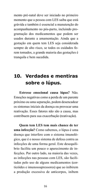 mento pré-natal deve ser iniciado no primeiro
momento que a pessoa com LES saiba que está
grávida e também é essencial a manutenção do
acompanhamento no pós-parto, incluindo pro-
gramação dos medicamentos que podem ser
usados durante a amamentação. Ainda que a
gestação em quem tem LES seja considerada
sempre de alto risco, se todos os cuidados fo-
rem tomados, a grande maioria das gestações é
tranquila e bem sucedida.




10. Verdades e mentiras
    sobre o lúpus.

    Estresse emocional causa lúpus? Não.
Emoções negativas como a perda de um parente
próximo ou uma separação, podem desencadear
os sintomas iniciais da doença ou provocar uma
reativação. Esses fatores não são a causa, mas
contribuem para sua exacerbação (reativação).

    Quem tem LES tem mais chance de ter
uma infecção? Como sabemos, o lúpus é uma
doença que interfere com o sistema imunoló-
gico, que é o nosso sistema de defesa contra as
infecções de uma forma geral. Este desequili-
brio facilita um pouco o aparecimento de in-
fecções. Por outro lado, na maioria das vezes,
as infecções nas pessoas com LES, são facili-
tadas pelo uso de alguns medicamentos (cor-
ticóides e imunossupressores) que ao inibirem
a produção excessiva de anticorpos, inibem



                     16
 