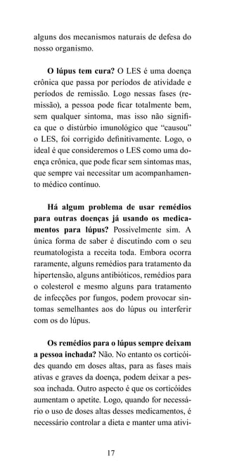 alguns dos mecanismos naturais de defesa do
nosso organismo.

    O lúpus tem cura? O LES é uma doença
crônica que passa por períodos de atividade e
períodos de remissão. Logo nessas fases (re-
missão), a pessoa pode ficar totalmente bem,
sem qualquer sintoma, mas isso não signifi-
ca que o distúrbio imunológico que “causou”
o LES, foi corrigido definitivamente. Logo, o
ideal é que consideremos o LES como uma do-
ença crônica, que pode ficar sem sintomas mas,
que sempre vai necessitar um acompanhamen-
to médico contínuo.

    Há algum problema de usar remédios
para outras doenças já usando os medica-
mentos para lúpus? Possivelmente sim. A
única forma de saber é discutindo com o seu
reumatologista a receita toda. Embora ocorra
raramente, alguns remédios para tratamento da
hipertensão, alguns antibióticos, remédios para
o colesterol e mesmo alguns para tratamento
de infecções por fungos, podem provocar sin-
tomas semelhantes aos do lúpus ou interferir
com os do lúpus.

     Os remédios para o lúpus sempre deixam
a pessoa inchada? Não. No entanto os corticói-
des quando em doses altas, para as fases mais
ativas e graves da doença, podem deixar a pes-
soa inchada. Outro aspecto é que os corticóides
aumentam o apetite. Logo, quando for necessá-
rio o uso de doses altas desses medicamentos, é
necessário controlar a dieta e manter uma ativi-


                      17
 