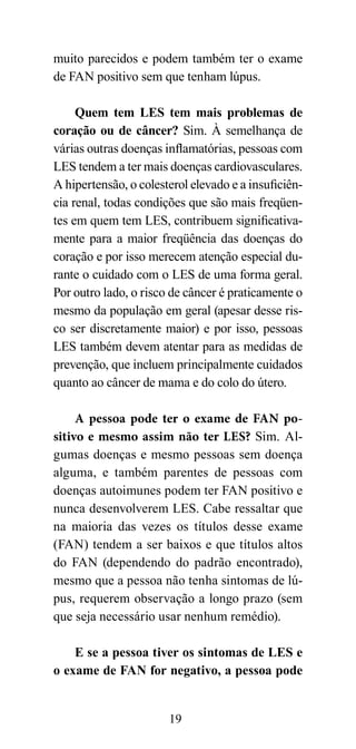 muito parecidos e podem também ter o exame
de FAN positivo sem que tenham lúpus.

     Quem tem LES tem mais problemas de
coração ou de câncer? Sim. À semelhança de
várias outras doenças inflamatórias, pessoas com
LES tendem a ter mais doenças cardiovasculares.
A hipertensão, o colesterol elevado e a insuficiên-
cia renal, todas condições que são mais freqüen-
tes em quem tem LES, contribuem significativa-
mente para a maior freqüência das doenças do
coração e por isso merecem atenção especial du-
rante o cuidado com o LES de uma forma geral.
Por outro lado, o risco de câncer é praticamente o
mesmo da população em geral (apesar desse ris-
co ser discretamente maior) e por isso, pessoas
LES também devem atentar para as medidas de
prevenção, que incluem principalmente cuidados
quanto ao câncer de mama e do colo do útero.

     A pessoa pode ter o exame de FAN po-
sitivo e mesmo assim não ter LES? Sim. Al-
gumas doenças e mesmo pessoas sem doença
alguma, e também parentes de pessoas com
doenças autoimunes podem ter FAN positivo e
nunca desenvolverem LES. Cabe ressaltar que
na maioria das vezes os títulos desse exame
(FAN) tendem a ser baixos e que títulos altos
do FAN (dependendo do padrão encontrado),
mesmo que a pessoa não tenha sintomas de lú-
pus, requerem observação a longo prazo (sem
que seja necessário usar nenhum remédio).

    E se a pessoa tiver os sintomas de LES e
o exame de FAN for negativo, a pessoa pode


                       19
 