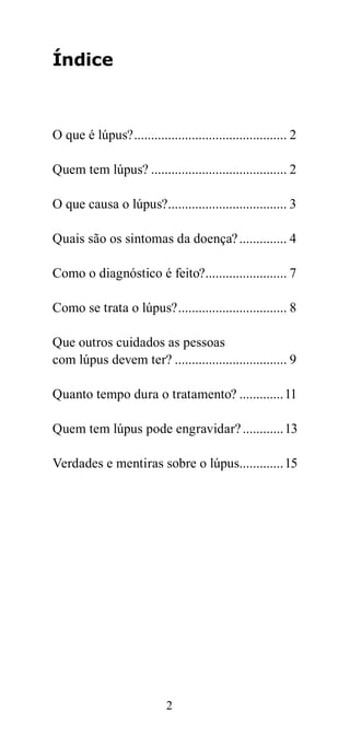 Índice



O que é lúpus? ............................................. 2

Quem tem lúpus? ........................................ 2

O que causa o lúpus?................................... 3

Quais são os sintomas da doença? .............. 4

Como o diagnóstico é feito?........................ 7

Como se trata o lúpus? ................................ 8

Que outros cuidados as pessoas
com lúpus devem ter? ................................. 9

Quanto tempo dura o tratamento? .............11

Quem tem lúpus pode engravidar? ............13

Verdades e mentiras sobre o lúpus.............15




                            2
 