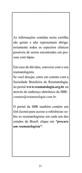 As informações contidas nesta cartilha
são gerais e não representam obriga-
toriamente todos os espectros clínicos
possíveis de serem encontrados em pes-
soas com lúpus.

Em caso de dúvidas, converse com o seu
reumatologista.
Se você desejar, entre em contato com a
Sociedade Brasileira de Reumatologia,
no portal www.reumatologia.org.br ou
através do endereço eletrônico da SBR:
contato@reumatologia.com.br.

O portal da SBR também contém um
link (ícone) para acesso a referências so-
bre os reumatologistas em cada um dos
estados do Brasil: clique em “procure
um reumatologista”.




                   21
 