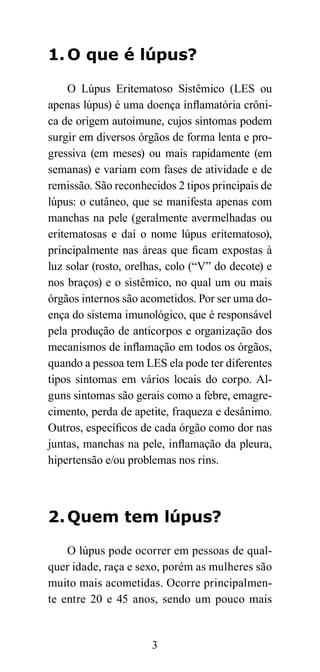 1. O que é lúpus?

     O Lúpus Eritematoso Sistêmico (LES ou
apenas lúpus) é uma doença inflamatória crôni-
ca de origem autoimune, cujos sintomas podem
surgir em diversos órgãos de forma lenta e pro-
gressiva (em meses) ou mais rapidamente (em
semanas) e variam com fases de atividade e de
remissão. São reconhecidos 2 tipos principais de
lúpus: o cutâneo, que se manifesta apenas com
manchas na pele (geralmente avermelhadas ou
eritematosas e daí o nome lúpus eritematoso),
principalmente nas áreas que ficam expostas à
luz solar (rosto, orelhas, colo (“V” do decote) e
nos braços) e o sistêmico, no qual um ou mais
órgãos internos são acometidos. Por ser uma do-
ença do sistema imunológico, que é responsável
pela produção de anticorpos e organização dos
mecanismos de inflamação em todos os órgãos,
quando a pessoa tem LES ela pode ter diferentes
tipos sintomas em vários locais do corpo. Al-
guns sintomas são gerais como a febre, emagre-
cimento, perda de apetite, fraqueza e desânimo.
Outros, específicos de cada órgão como dor nas
juntas, manchas na pele, inflamação da pleura,
hipertensão e/ou problemas nos rins.



2. Quem tem lúpus?

    O lúpus pode ocorrer em pessoas de qual-
quer idade, raça e sexo, porém as mulheres são
muito mais acometidas. Ocorre principalmen-
te entre 20 e 45 anos, sendo um pouco mais


                      3
 