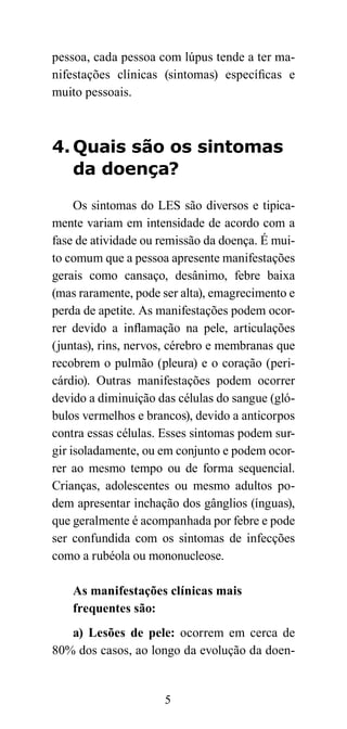 pessoa, cada pessoa com lúpus tende a ter ma-
nifestações clínicas (sintomas) específicas e
muito pessoais.



4. Quais são os sintomas
   da doença?

     Os sintomas do LES são diversos e tipica-
mente variam em intensidade de acordo com a
fase de atividade ou remissão da doença. É mui-
to comum que a pessoa apresente manifestações
gerais como cansaço, desânimo, febre baixa
(mas raramente, pode ser alta), emagrecimento e
perda de apetite. As manifestações podem ocor-
rer devido a inflamação na pele, articulações
(juntas), rins, nervos, cérebro e membranas que
recobrem o pulmão (pleura) e o coração (peri-
cárdio). Outras manifestações podem ocorrer
devido a diminuição das células do sangue (gló-
bulos vermelhos e brancos), devido a anticorpos
contra essas células. Esses sintomas podem sur-
gir isoladamente, ou em conjunto e podem ocor-
rer ao mesmo tempo ou de forma sequencial.
Crianças, adolescentes ou mesmo adultos po-
dem apresentar inchação dos gânglios (ínguas),
que geralmente é acompanhada por febre e pode
ser confundida com os sintomas de infecções
como a rubéola ou mononucleose.

    As manifestações clínicas mais
    frequentes são:
   a) Lesões de pele: ocorrem em cerca de
80% dos casos, ao longo da evolução da doen-


                     5
 