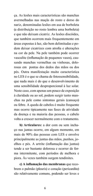 ça. As lesões mais características são manchas
avermelhadas nas maçãs do rosto e dorso do
nariz, denominadas lesões em asa de borboleta
(a distribuição no rosto lembra uma borboleta)
e que não deixam cicatriz. As lesões discóides,
que também ocorrem mais frequentemente em
áreas expostas à luz, são bem delimitadas e po-
dem deixar cicatrizes com atrofia e alterações
na cor da pele. Na pele também pode ocorrer
vasculite (inflamação de pequenos vasos), cau-
sando manchas vermelhas ou vinhosas, dolo-
rosas em pontas dos dedos das mãos ou dos
pés. Outra manifestação muito característica
no LES é o que se chama de fotossensibilidade,
que nada mais é do que o desenvolvimento de
uma sensibilidade desproporcional à luz solar.
Neste caso, com apenas um pouco de exposição
à claridade ou ao sol, podem surgir tanto man-
chas na pele como sintomas gerais (cansaço)
ou febre. A queda de cabelos é muito frequente
mas ocorre tipicamente nas fases de atividade
da doença e na maioria das pessoas, o cabelo
volta a crescer normalmente com o tratamento.
    b) Articulares: a dor com ou sem incha-
ço nas juntas ocorre, em algum momento, em
mais de 90% das pessoas com LES e envolve
principalmente as juntas das mãos, punhos, jo-
elhos e pés. A artrite (inflamação das juntas)
tende a ser bastante dolorosa e ocorrer de for-
ma intermitente, com períodos de melhora e
piora. Às vezes também surgem tendinites.
    c) A inflamação das membranas que reco-
brem o pulmão (pleuris) e coração (pericardite)
são relativamente comuns, podendo ser leves e



                     6
 