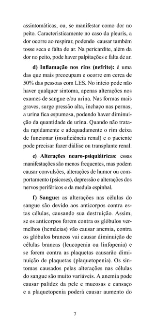 assintomáticas, ou, se manifestar como dor no
peito. Caracteristicamente no caso da pleuris, a
dor ocorre ao respirar, podendo causar também
tosse seca e falta de ar. Na pericardite, além da
dor no peito, pode haver palpitações e falta de ar.
    d) Inflamação nos rins (nefrite): é uma
das que mais preocupam e ocorre em cerca de
50% das pessoas com LES. No início pode não
haver qualquer sintoma, apenas alterações nos
exames de sangue e/ou urina. Nas formas mais
graves, surge pressão alta, inchaço nas pernas,
a urina fica espumosa, podendo haver diminui-
ção da quantidade de urina. Quando não trata-
da rapidamente e adequadamente o rim deixa
de funcionar (insuficiência renal) e o paciente
pode precisar fazer diálise ou transplante renal.
    e) Alterações neuro-psiquiátricas: essas
manifestações são menos frequentes, mas podem
causar convulsões, alterações de humor ou com-
portamento (psicoses), depressão e alterações dos
nervos periféricos e da medula espinhal.
    f) Sangue: as alterações nas células do
sangue são devido aos anticorpos contra es-
tas células, causando sua destruição. Assim,
se os anticorpos forem contra os glóbulos ver-
melhos (hemácias) vão causar anemia, contra
os glóbulos brancos vai causar diminuição de
células brancas (leucopenia ou linfopenia) e
se forem contra as plaquetas causarão dimi-
nuição de plaquetas (plaquetopenia). Os sin-
tomas causados pelas alterações nas células
do sangue são muito variáveis. A anemia pode
causar palidez da pele e mucosas e cansaço
e a plaquetopenia poderá causar aumento do


                       7
 