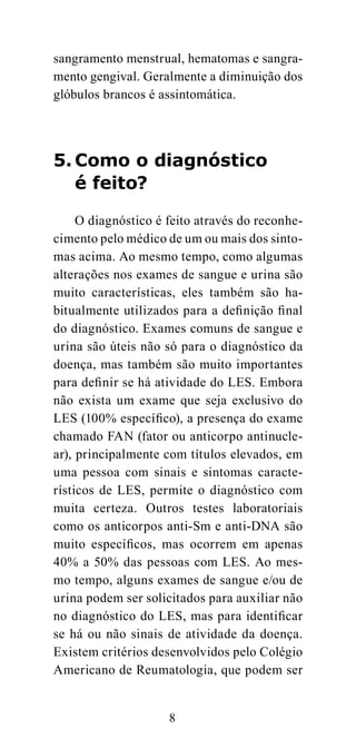 sangramento menstrual, hematomas e sangra-
mento gengival. Geralmente a diminuição dos
glóbulos brancos é assintomática.




5. Como o diagnóstico
   é feito?

     O diagnóstico é feito através do reconhe-
cimento pelo médico de um ou mais dos sinto-
mas acima. Ao mesmo tempo, como algumas
alterações nos exames de sangue e urina são
muito características, eles também são ha-
bitualmente utilizados para a definição final
do diagnóstico. Exames comuns de sangue e
urina são úteis não só para o diagnóstico da
doença, mas também são muito importantes
para definir se há atividade do LES. Embora
não exista um exame que seja exclusivo do
LES (100% específico), a presença do exame
chamado FAN (fator ou anticorpo antinucle-
ar), principalmente com títulos elevados, em
uma pessoa com sinais e sintomas caracte-
rísticos de LES, permite o diagnóstico com
muita certeza. Outros testes laboratoriais
como os anticorpos anti-Sm e anti-DNA são
muito específicos, mas ocorrem em apenas
40% a 50% das pessoas com LES. Ao mes-
mo tempo, alguns exames de sangue e/ou de
urina podem ser solicitados para auxiliar não
no diagnóstico do LES, mas para identificar
se há ou não sinais de atividade da doença.
Existem critérios desenvolvidos pelo Colégio
Americano de Reumatologia, que podem ser


                     8
 