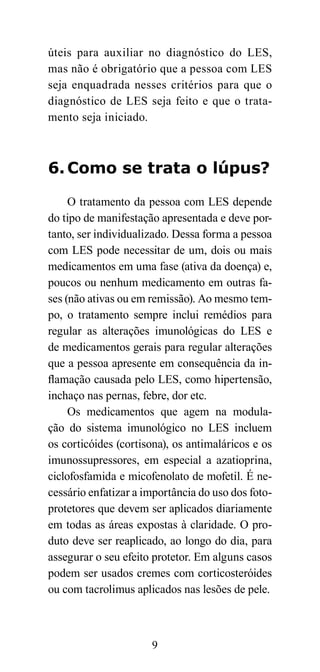 úteis para auxiliar no diagnóstico do LES,
mas não é obrigatório que a pessoa com LES
seja enquadrada nesses critérios para que o
diagnóstico de LES seja feito e que o trata-
mento seja iniciado.



6. Como se trata o lúpus?

     O tratamento da pessoa com LES depende
do tipo de manifestação apresentada e deve por-
tanto, ser individualizado. Dessa forma a pessoa
com LES pode necessitar de um, dois ou mais
medicamentos em uma fase (ativa da doença) e,
poucos ou nenhum medicamento em outras fa-
ses (não ativas ou em remissão). Ao mesmo tem-
po, o tratamento sempre inclui remédios para
regular as alterações imunológicas do LES e
de medicamentos gerais para regular alterações
que a pessoa apresente em consequência da in-
flamação causada pelo LES, como hipertensão,
inchaço nas pernas, febre, dor etc.
     Os medicamentos que agem na modula-
ção do sistema imunológico no LES incluem
os corticóides (cortisona), os antimaláricos e os
imunossupressores, em especial a azatioprina,
ciclofosfamida e micofenolato de mofetil. É ne-
cessário enfatizar a importância do uso dos foto-
protetores que devem ser aplicados diariamente
em todas as áreas expostas à claridade. O pro-
duto deve ser reaplicado, ao longo do dia, para
assegurar o seu efeito protetor. Em alguns casos
podem ser usados cremes com corticosteróides
ou com tacrolimus aplicados nas lesões de pele.



                      9
 