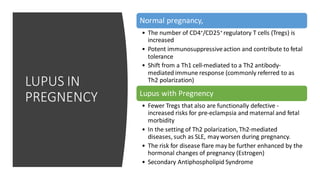 LUPUS IN
PREGNENCY
Normal pregnancy,
• The number of CD4+/CD25+ regulatory T cells (Tregs) is
increased
• Potent immunosuppressiveaction and contribute to fetal
tolerance
• Shift from a Th1 cell-mediated to a Th2 antibody-
mediated immune response (commonly referred to as
Th2 polarization)
Lupus with Pregnency
• Fewer Tregs that also are functionally defective -
increased risks for pre-eclampsia and maternal and fetal
morbidity
• In the setting of Th2 polarization, Th2-mediated
diseases, such as SLE, mayworsen during pregnancy.
• The risk for disease flare may be further enhanced by the
hormonal changes of pregnancy (Estrogen)
• Secondary Antiphospholipid Syndrome
 
