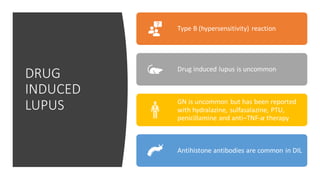 DRUG
INDUCED
LUPUS
Type B (hypersensitivity) reaction
Drug induced lupus is uncommon
GN is uncommon but has been reported
with hydralazine, sulfasalazine, PTU,
penicillamine and anti–TNF-α therapy
Antihistone antibodies are common in DIL
 