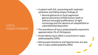 LUPUS
PODOCYTOPATHY
• A patient with SLE, presenting with nephrotic
syndrome and kidney biopsy findings of
• Normal glomeruli or focal segmental
glomerulosclerosis (FSGS) lesions (with or
without mesangial proliferation) on light
microscopy and the absence of subepithelial or
subendothelial deposition
• The prevalence of lupus podocytopathy represents
approximately 1% of LN biopsies.
• Acute kidney injury (AKI) is uncommonin lupus
podocytopathy (34%).
• Microscopic hematuria and hypertension are also
rare in lupus podocytopathy (18%)
 