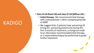 • Class III LN (focal LN) and class IV LN (diffuse LN)—
• Initial therapy -We recommend initial therapy
with corticosteroids+ either cyclophosphamide
or MMF
• We suggest that, if patients have worsening LN
(rising SCr, worsening proteinuria) during the
first 3 months of treatment, a change be made
to an alternative recommended initial therapy,
or a repeat kidney biopsy be performed to guide
further treatment
KADIGO
 