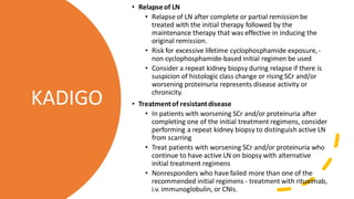 • Relapse of LN
• Relapse of LN after complete or partial remission be
treated with the initial therapy followed by the
maintenance therapy that was effective in inducing the
original remission.
• Risk for excessive lifetime cyclophosphamide exposure,-
non cyclophosphamide-based initial regimen be used
• Consider a repeat kidney biopsy during relapse if there is
suspicion of histologic class change or rising SCr and/or
worsening proteinuria represents disease activity or
chronicity.
• Treatmentof resistantdisease
• In patients with worsening SCr and/or proteinuria after
completing one of the initial treatment regimens, consider
performing a repeat kidney biopsy to distinguish active LN
from scarring
• Treat patients with worsening SCr and/or proteinuria who
continue to have active LN on biopsy with alternative
initial treatment regimens
• Nonresponders who have failed more than one of the
recommended initial regimens - treatment with rituximab,
i.v. immunoglobulin, or CNIs.
KADIGO
 