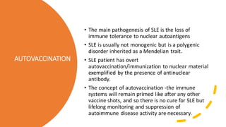 AUTOVACCINATION
• The main pathogenesis of SLE is the loss of
immune tolerance to nuclear autoantigens
• SLE is usually not monogenic but is a polygenic
disorder inherited as a Mendelian trait.
• SLE patient has overt
autovaccination/immunization to nuclear material
exemplified by the presence of antinuclear
antibody.
• The concept of autovaccination -the immune
systems will remain primed like after any other
vaccine shots, and so there is no cure for SLE but
lifelong monitoring and suppression of
autoimmune disease activity are necessary.
 