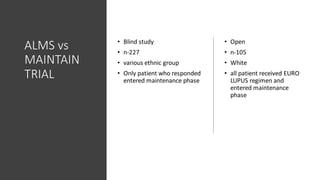 ALMS vs
MAINTAIN
TRIAL
• Blind study
• n-227
• various ethnic group
• Only patient who responded
entered maintenance phase
• Open
• n-105
• White
• all patient received EURO
LUPUS regimen and
entered maintenance
phase
 