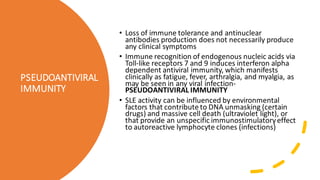 PSEUDOANTIVIRAL
IMMUNITY
• Loss of immune tolerance and antinuclear
antibodies production does not necessarily produce
any clinical symptoms
• Immune recognition of endogenous nucleic acids via
Toll-like receptors 7 and 9 induces interferon alpha
dependent antiviral immunity, which manifests
clinically as fatigue, fever, arthralgia, and myalgia, as
may be seen in any viral infection-
PSEUDOANTIVIRAL IMMUNITY
• SLE activity can be influenced by environmental
factors that contribute to DNA unmasking (certain
drugs) and massive cell death (ultraviolet light), or
that provide an unspecific immunostimulatoryeffect
to autoreactive lymphocyte clones (infections)
 