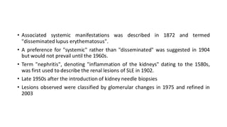 • Associated systemic manifestations was described in 1872 and termed
"disseminated lupus erythematosus".
• A preference for "systemic" rather than "disseminated" was suggested in 1904
but would not prevail until the 1960s.
• Term "nephritis", denoting "inflammation of the kidneys" dating to the 1580s,
was first used to describe the renal lesions of SLE in 1902.
• Late 1950s after the introduction of kidney needle biopsies
• Lesions observed were classified by glomerular changes in 1975 and refined in
2003
 