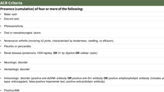 ACR Criteria
Presence(cumulative) of four or moreof the following:
• Malar rash
• Discoid rash
• Photosensitivity
• Oral or nasopharyngeal ulcers
• Nonerosive arthritis (involving ≥2 joints, characterized by tenderness, swelling, or effusion)
• Pleuritis or pericarditis
• Renal disease (proteinuria >500 mg/day OR 3+ by dipstick OR cellular casts)
• Neurologic disorder
• Hematologic disorder
• Immunologic disorder (positive anti-dsDNA antibody OR positive anti-Sm antibody OR positive antiphospholipid antibody (includes pr
lupus anticoagulant, false-positive treponemal test, positive anticardiolipin antibody)
• Positive ANA
 