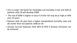 • LN is a major risk factor for morbidity and mortality in SLE and 10% of
patients with LN will develop ESRD
• The risk of ESRD is higher in class 4 LN the risk may be as high as 44%
over 15 years
• Patients with LN also have a higher standardized mortality ratio and
die earlier than SLE patients without LN
• 10-year survival improves from 46% to 95% if disease remission can
be achieved
 