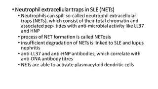 • Neutrophil extracellular traps in SLE (NETs)
• Neutrophils can spill so-called neutrophil extracellular
traps (NETs), which consist of their total chromatin and
associatedpep- tides with anti-microbial activity like LL37
and HNP
• process of NET formation is called NETosis
• insufficient degradation of NETs is linked to SLE and lupus
nephritis
• anti-LL37 and anti-HNP antibodies, which correlate with
anti-DNA antibody titres
• NETs are able to activate plasmacytoid dendritic cells
 