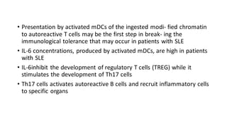 • Presentation by activated mDCs of the ingested modi- fied chromatin
to autoreactive T cells may be the first step in break- ing the
immunological tolerance that may occur in patients with SLE
• IL-6 concentrations, produced by activated mDCs, are high in patients
with SLE
• IL-6inhibit the development of regulatory T cells (TREG) while it
stimulates the development of Th17 cells
• Th17 cells activates autoreactive B cells and recruit inflammatory cells
to specific organs
 