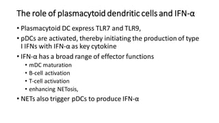 The role of plasmacytoid dendritic cells and IFN-α
• Plasmacytoid DC express TLR7 and TLR9,
• pDCs are activated, thereby initiating the production of type
I IFNs with IFN-α as key cytokine
• IFN-α has a broad range of effector functions
• mDC maturation
• B-cell activation
• T-cell activation
• enhancing NETosis,
• NETs also trigger pDCs to produce IFN-α
 